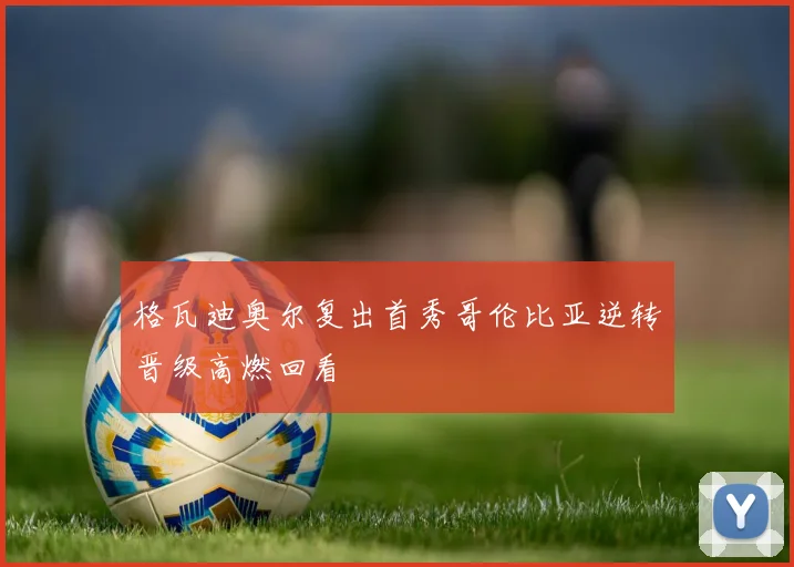 格瓦迪奥尔复出首秀哥伦比亚逆转晋级高燃回看