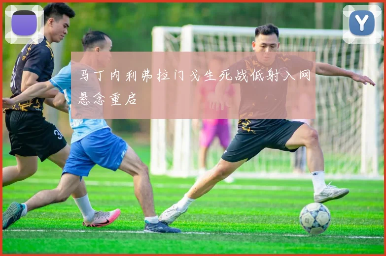 马丁内利弗拉门戈生死战低射入网悬念重启