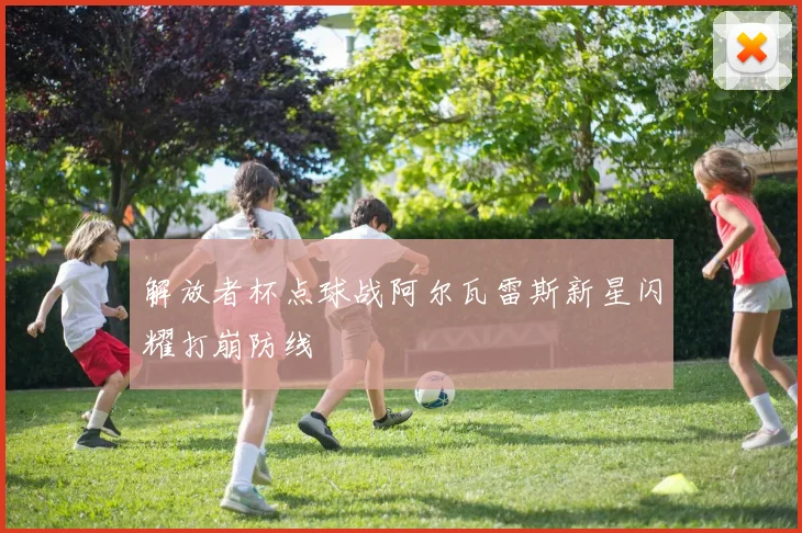 解放者杯点球战阿尔瓦雷斯新星闪耀打崩防线