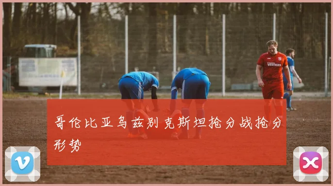 哥伦比亚乌兹别克斯坦抢分战抢分形势