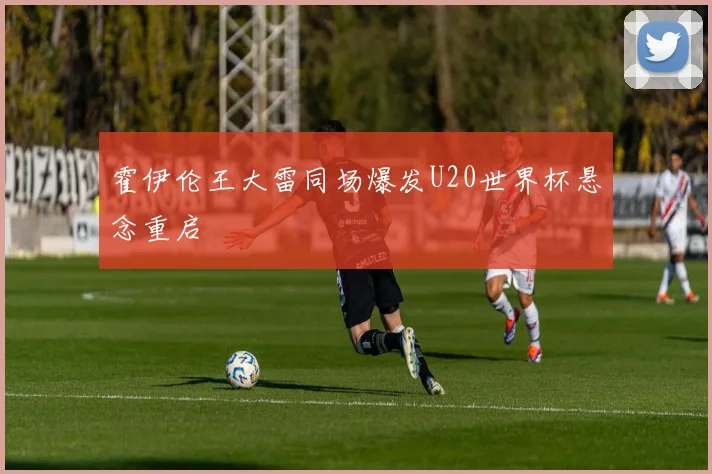 霍伊伦王大雷同场爆发U20世界杯悬念重启