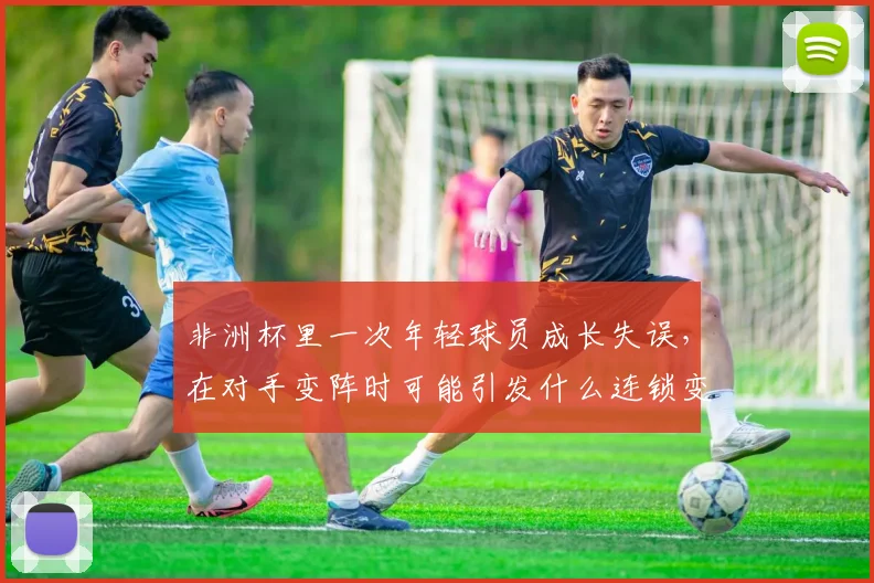 非洲杯里一次年轻球员成长失误，在对手变阵时可能引发什么连锁变化