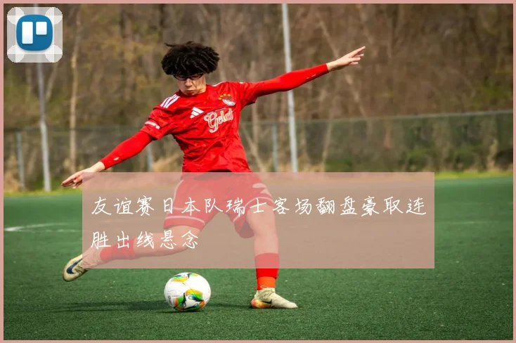 友谊赛日本队瑞士客场翻盘豪取连胜出线悬念