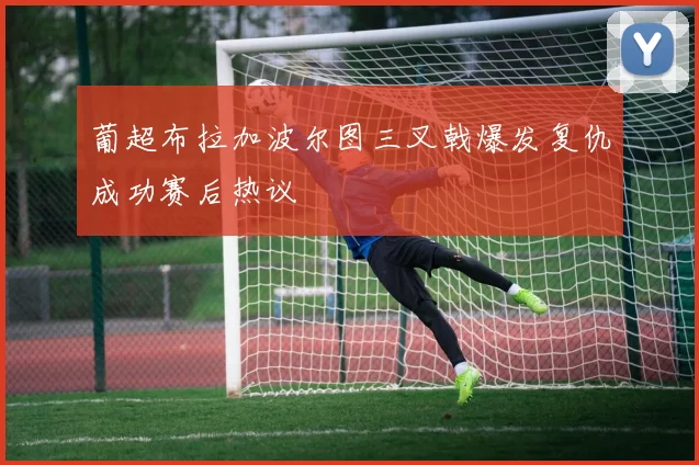 葡超布拉加波尔图三叉戟爆发复仇成功赛后热议
