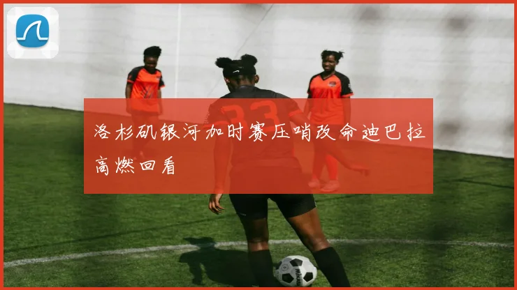 洛杉矶银河加时赛压哨改命迪巴拉高燃回看