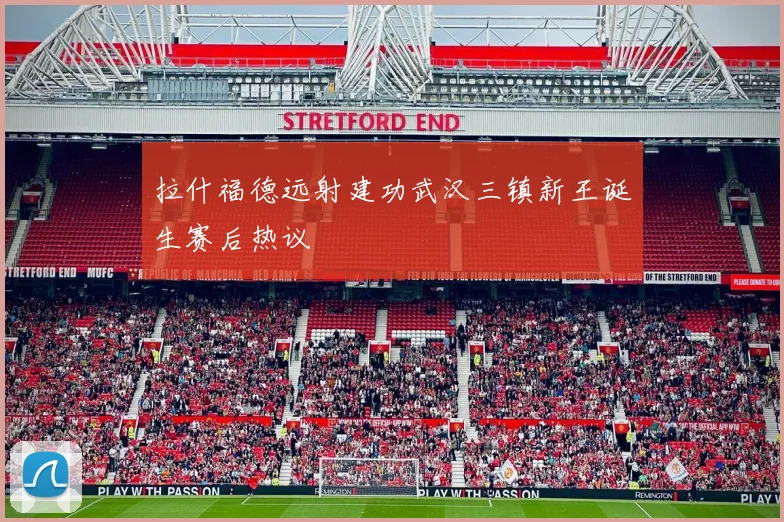 拉什福德远射建功武汉三镇新王诞生赛后热议