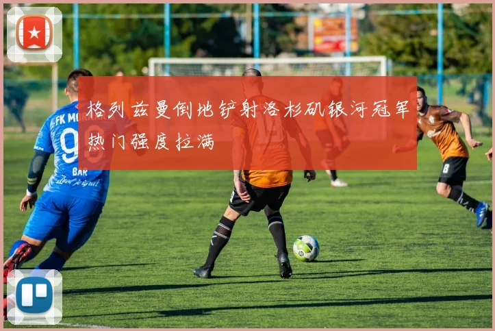 格列兹曼倒地铲射洛杉矶银河冠军热门强度拉满