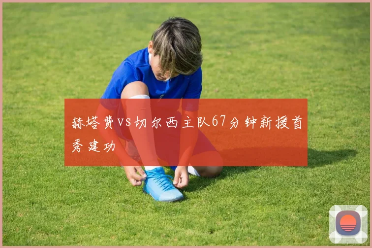赫塔费vs切尔西主队67分钟新援首秀建功